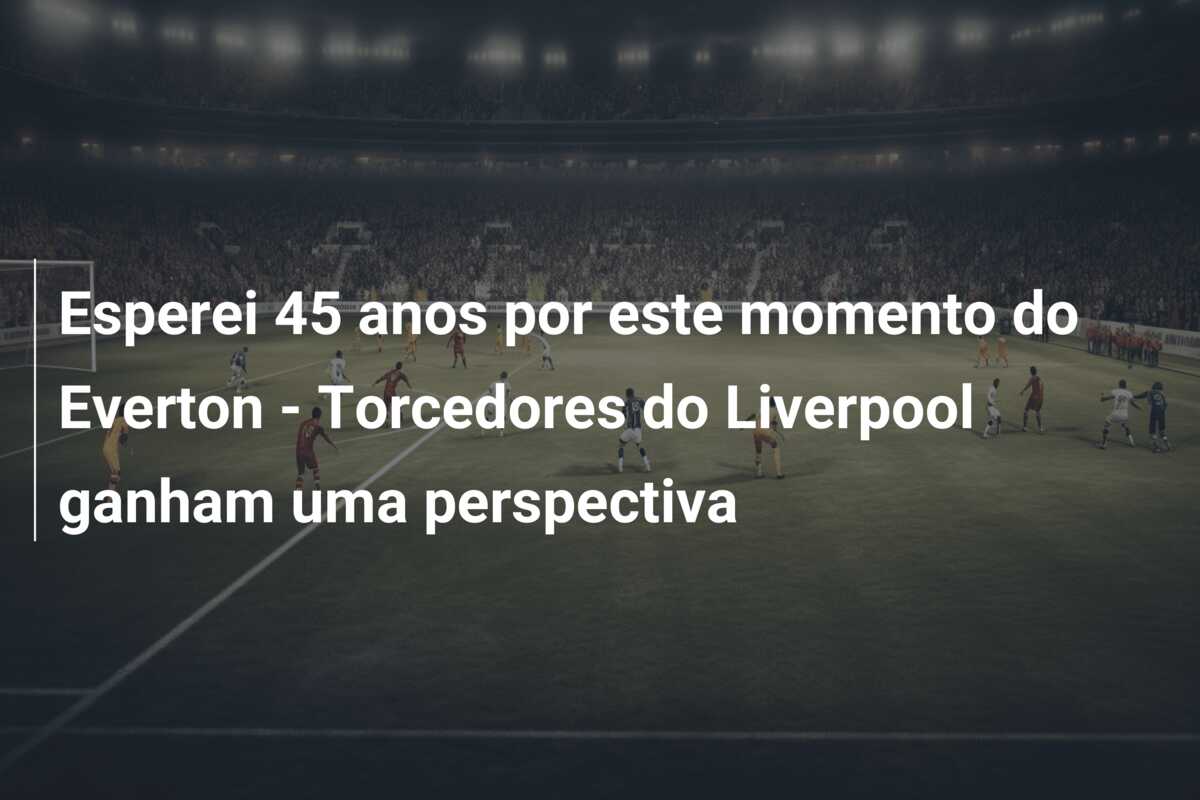 Esperei 45 anos por este momento do Everton – Torcedores do Liverpool ganham uma perspectiva