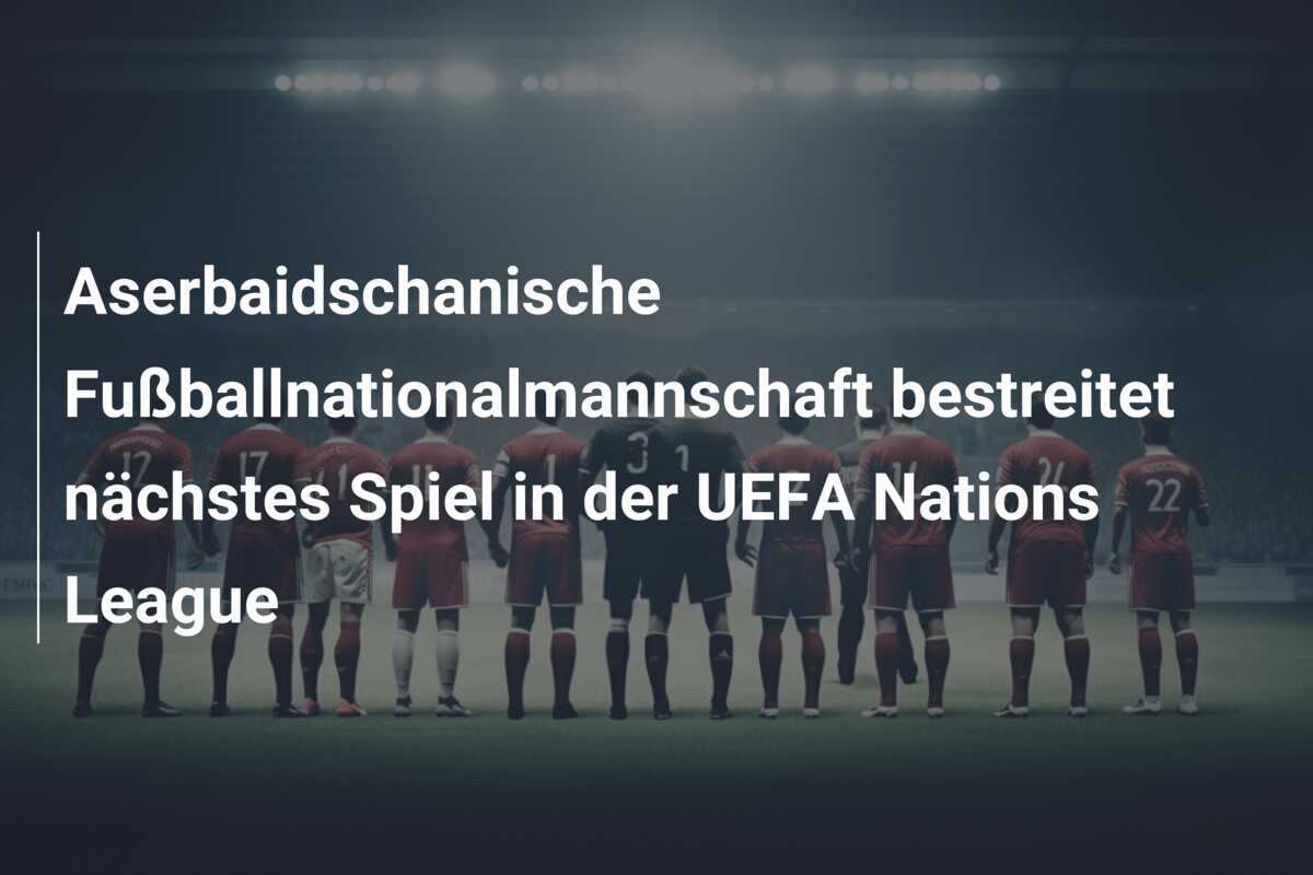 Aserbaidschanische Fußballnationalmannschaft bestreitet nächstes Spiel in der UEFA Nations League