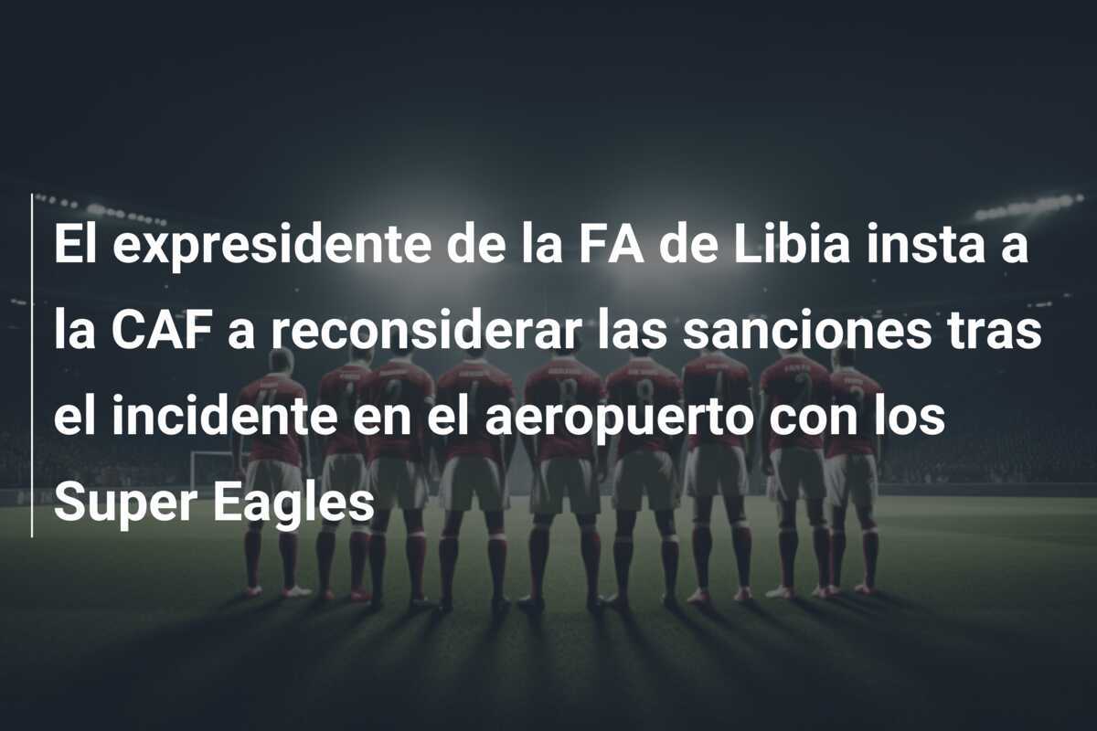 El expresidente de la FA de Libia insta a la CAF a reconsiderar las sanciones tras el incidente en el aeropuerto con los Super Eagles