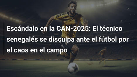 Escándalo en la CAN-2025: El técnico senegalés se disculpa ante el fútbol por el caos en el campo