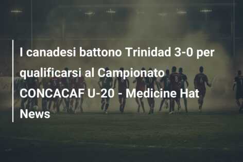 I canadesi battono Trinidad 3-0 per qualificarsi al Campionato CONCACAF U-20 – Medicine Hat News