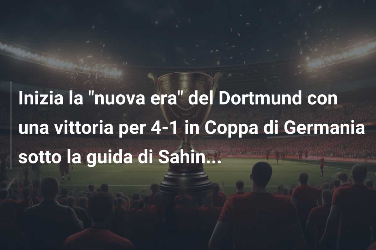 Inizia la “nuova era” del Dortmund con una vittoria per 4-1 in Coppa di Germania sotto la guida di Sahin…