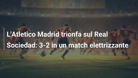 L'Atletico Madrid trionfa sul Real Sociedad: 3-2 in un match elettrizzante
