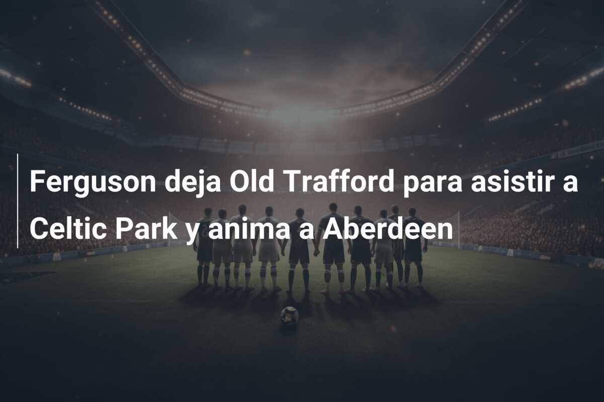 Ferguson deja Old Trafford para asistir a Celtic Park y anima a Aberdeen