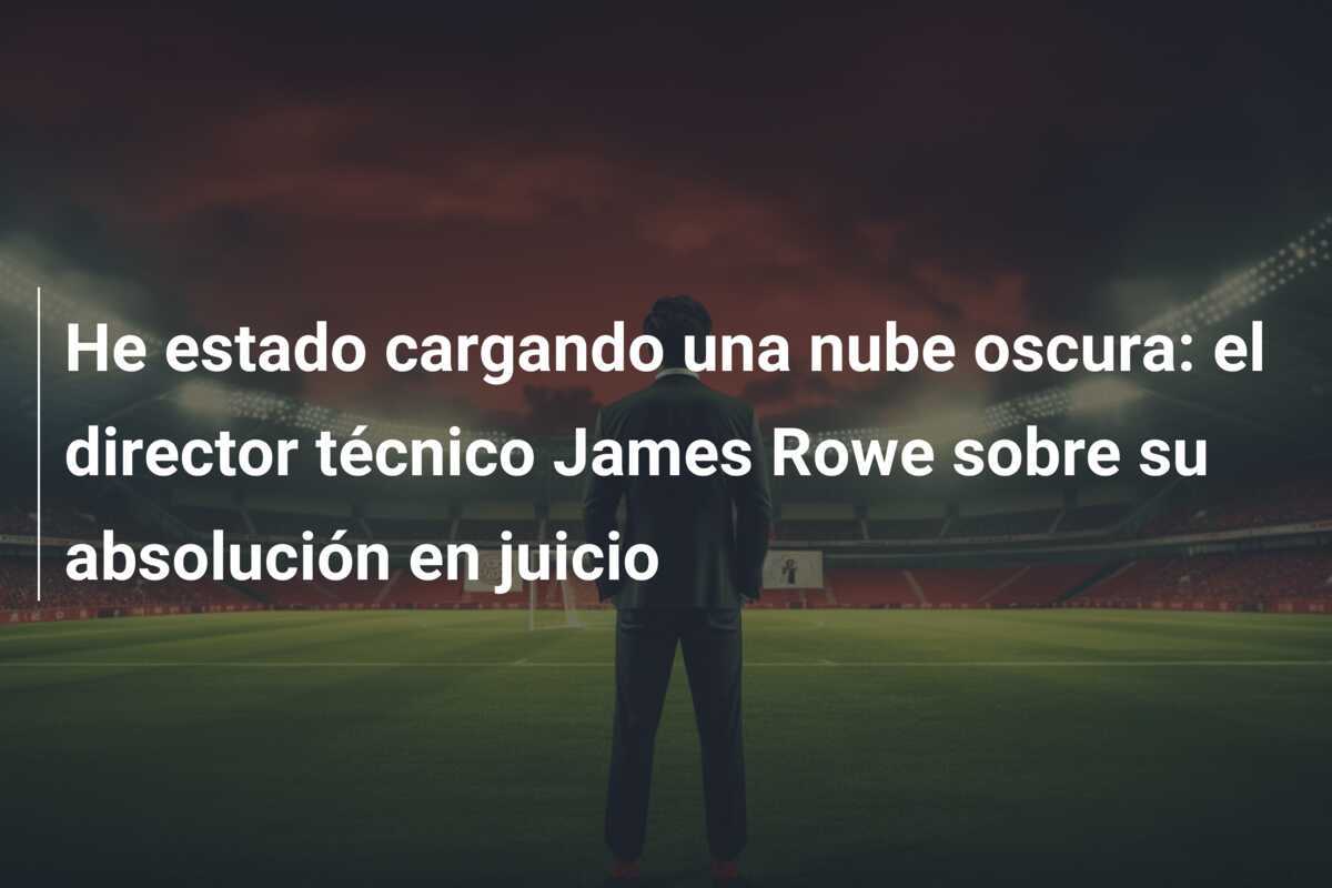 He estado cargando una nube oscura: el director técnico James Rowe sobre su absolución en juicio