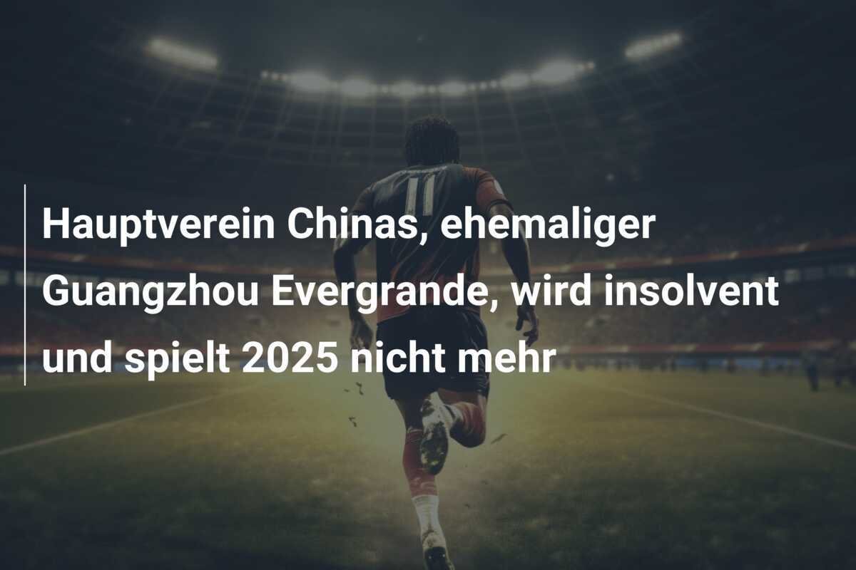 Hauptverein Chinas, ehemaliger Guangzhou Evergrande, wird insolvent und spielt 2025 nicht mehr