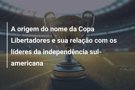 A origem do nome da Copa Libertadores e sua relação com os líderes da independência sul-americana