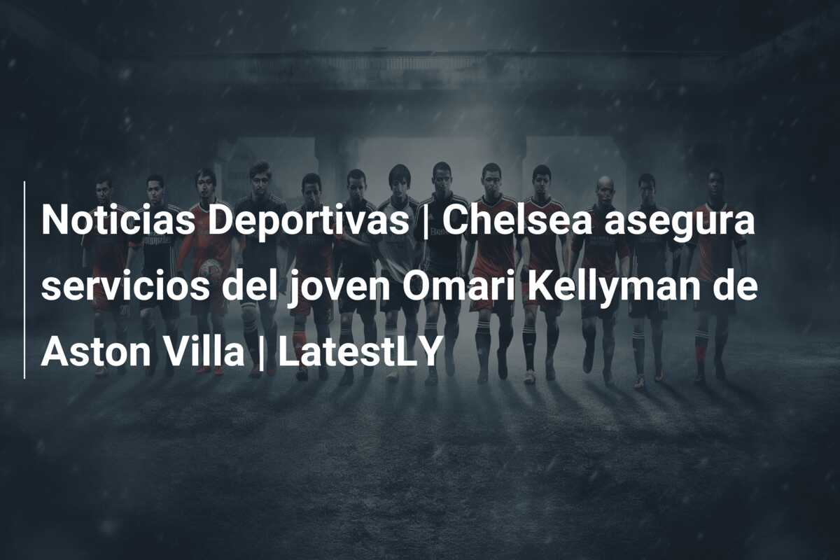 Noticias Deportivas | Chelsea asegura servicios del joven Omari Kellyman de Aston Villa | LatestLY
