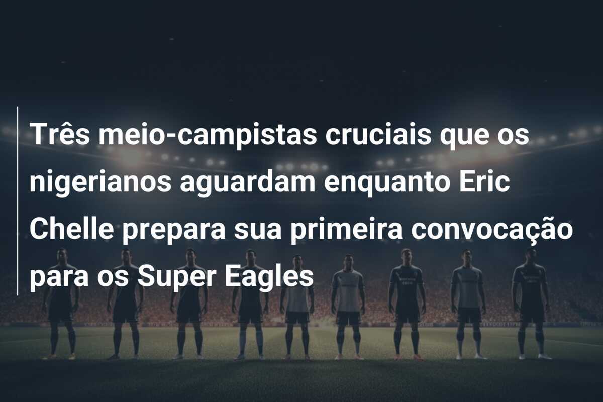 Três meio-campistas cruciais que os nigerianos aguardam enquanto Eric Chelle prepara sua primeira convocação para os Super Eagles