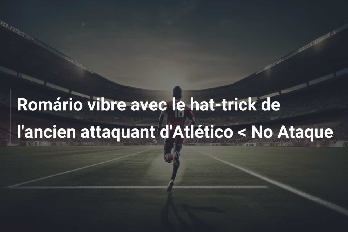 Romário vibre avec le hat-trick de l’ancien attaquant d’Atlético < No Ataque