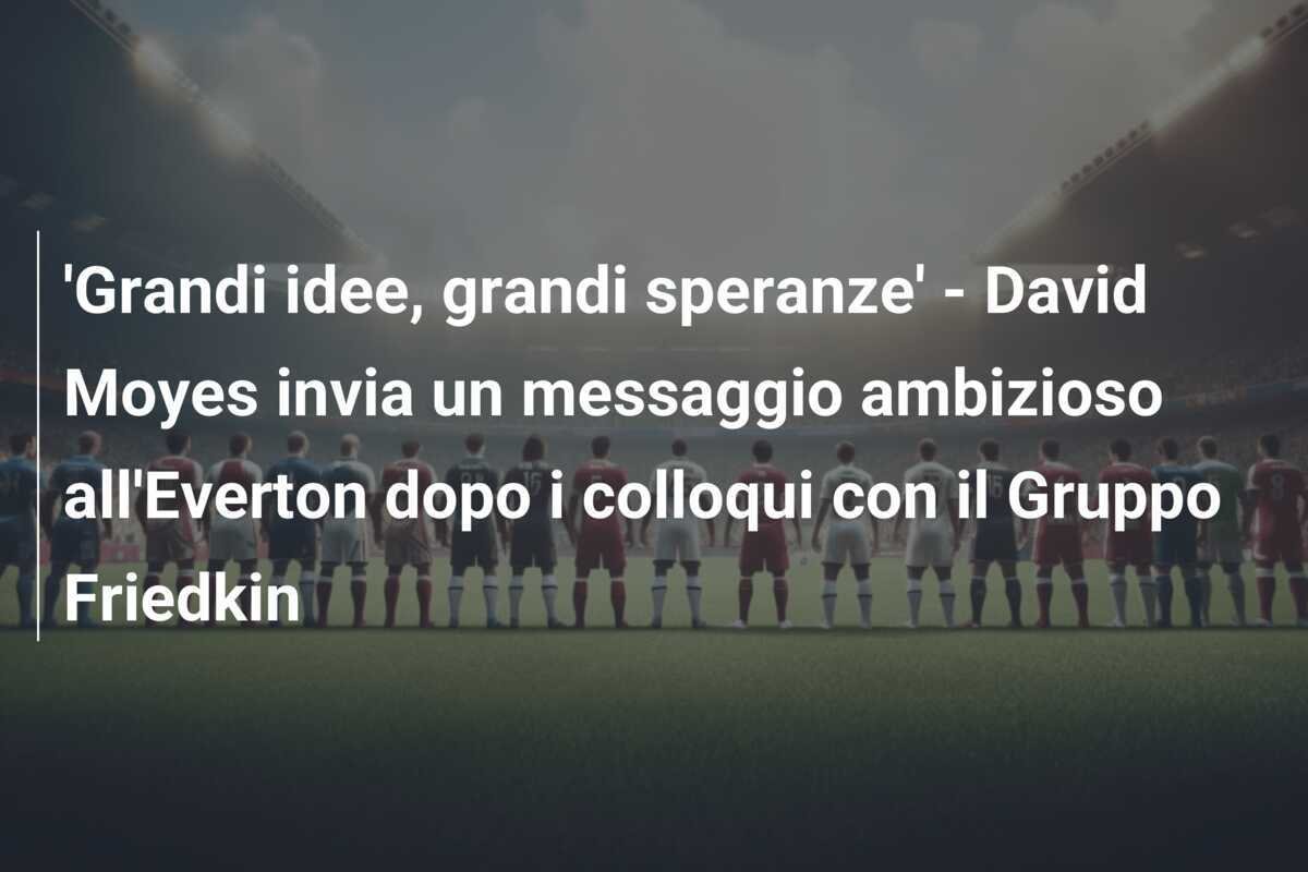 'Grandi idee, grandi speranze' - David Moyes invia un messaggio ambizioso all'Everton dopo i colloqui con il Gruppo Friedkin