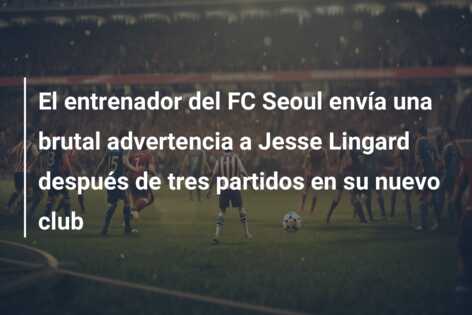 El entrenador del FC Seoul envía una brutal advertencia a Jesse Lingard después de tres partidos en su nuevo club
