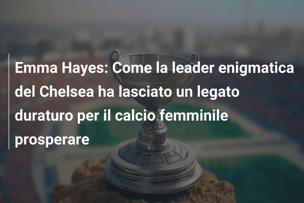 Emma Hayes: Come la leader enigmatica del Chelsea ha lasciato un legato duraturo per il calcio femminile prosperare