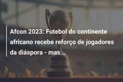 Afcon 2023: Futebol do continente africano recebe reforço de jogadores da diáspora – mas…
