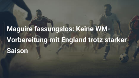 Maguire fassungslos: Keine WM-Vorbereitung mit England trotz starker Saison