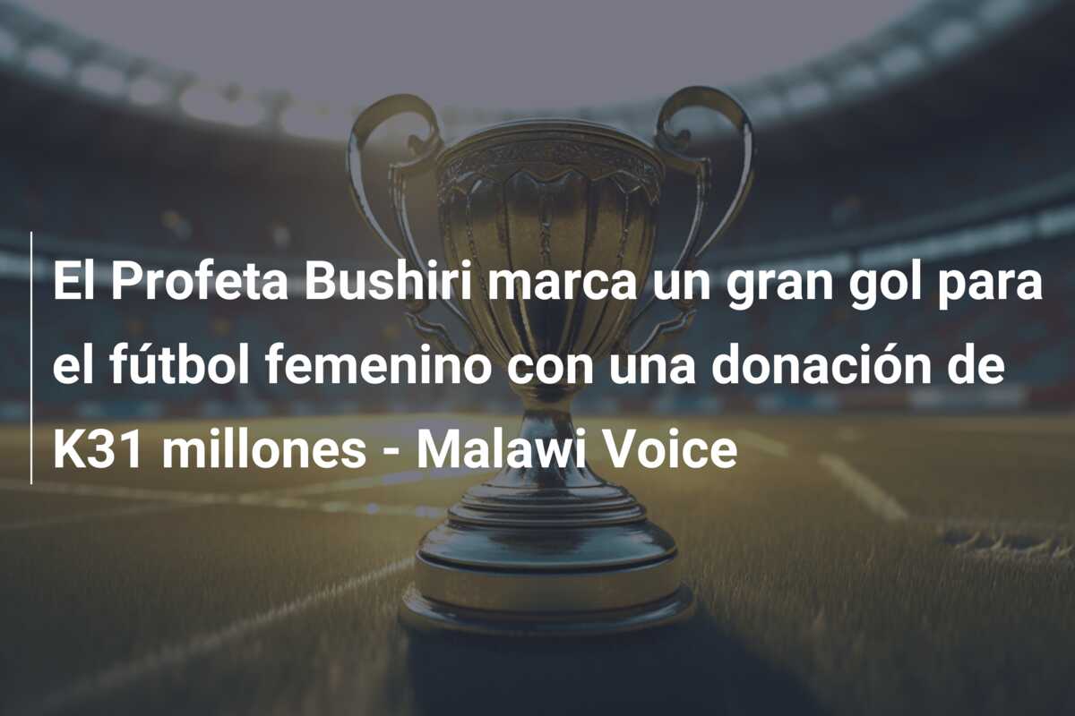 El Profeta Bushiri marca un gran gol para el fútbol femenino con una donación de K31 millones – Malawi Voice