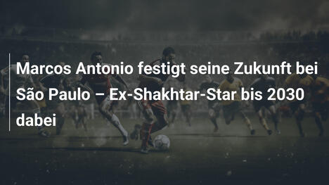 Marcos Antonio festigt seine Zukunft bei São Paulo – Ex-Shakhtar-Star bis 2030 dabei