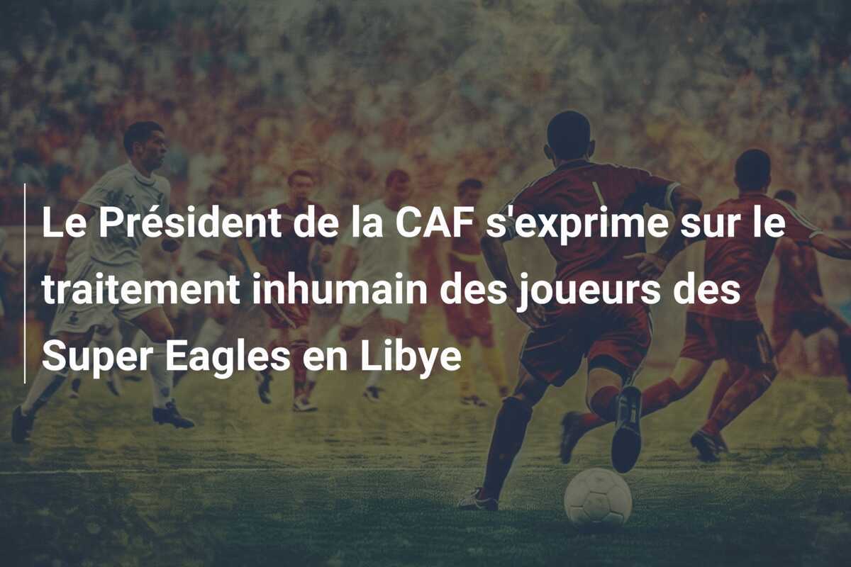 Le Président de la CAF s'exprime sur le traitement inhumain des joueurs des Super Eagles en Libye