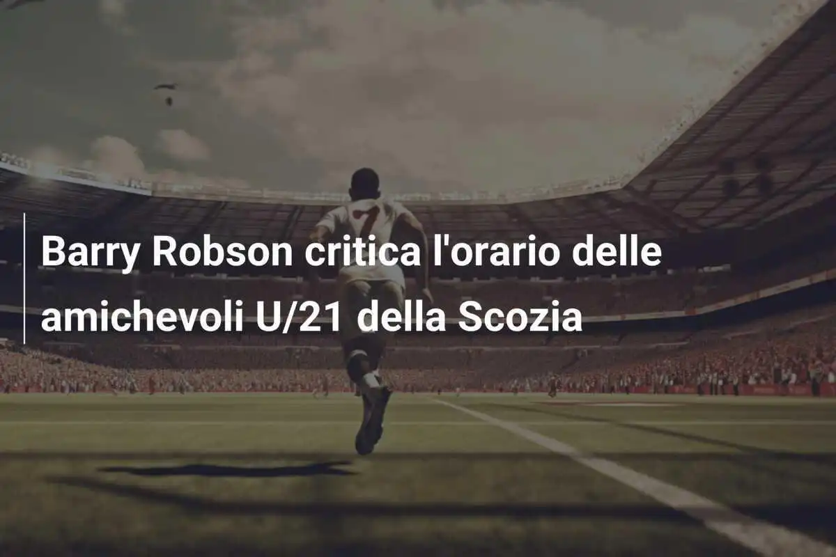 Barry Robson critica l'orario delle amichevoli U/21 della Scozia