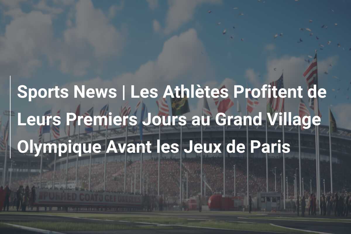 Sports News | Les Athlètes Profitent de Leurs Premiers Jours au Grand Village Olympique Avant les Jeux de Paris