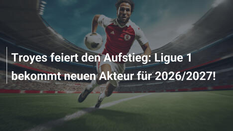 Troyes feiert den Aufstieg: Ligue 1 bekommt neuen Akteur für 2026/2027!