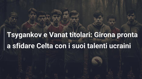 Tsygankov e Vanat titolari: Girona pronta a sfidare Celta con i suoi talenti ucraini
