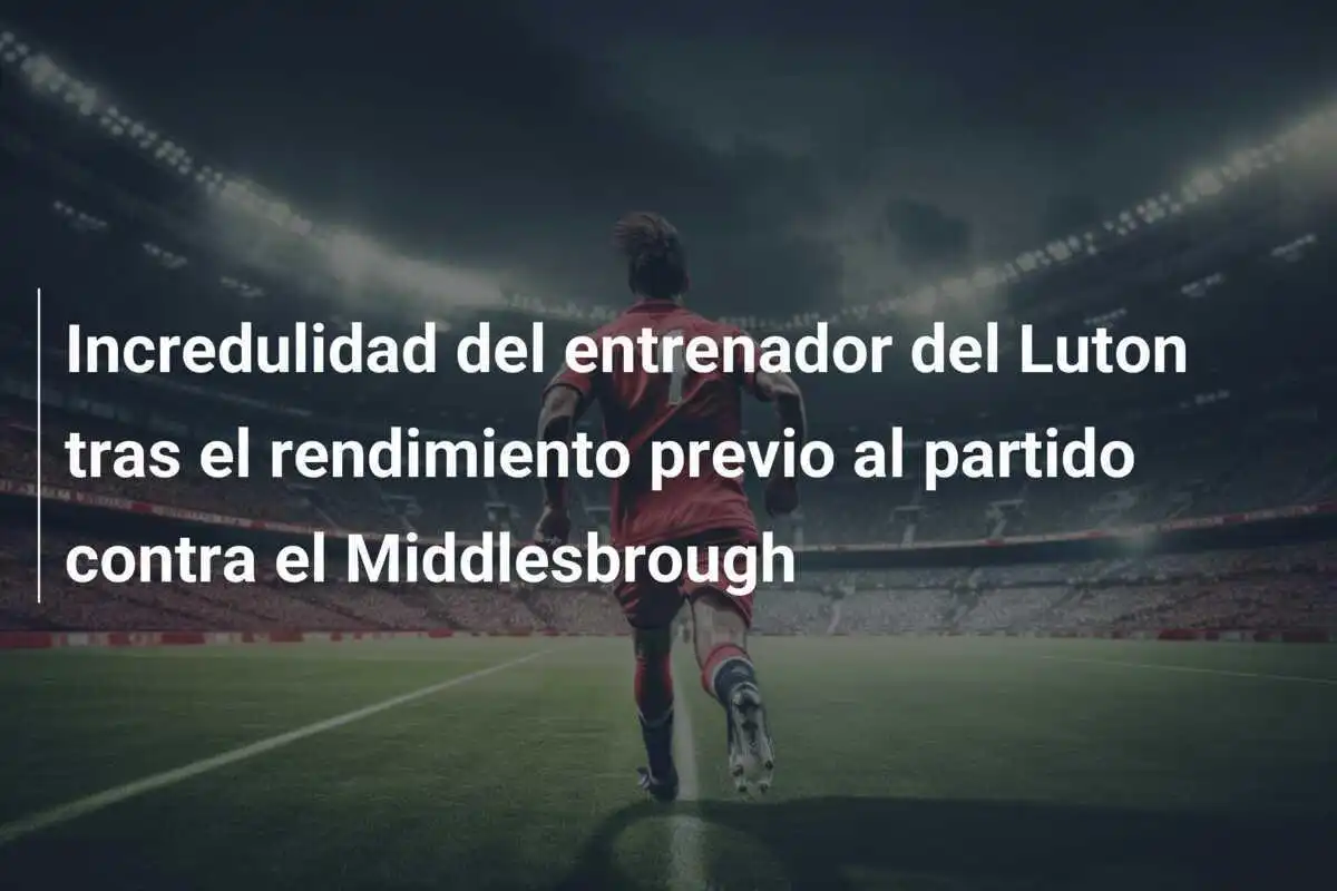 Incredulidad del entrenador del Luton tras el rendimiento previo al partido contra el Middlesbrough