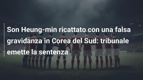 Son Heung-min ricattato con una falsa gravidanza in Corea del Sud: tribunale emette la sentenza