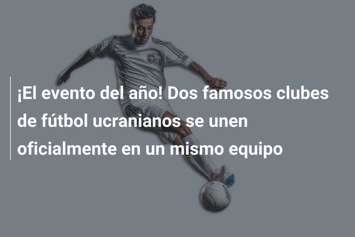 ¡El evento del año! Dos famosos clubes de fútbol ucranianos se unen oficialmente en un mismo equipo