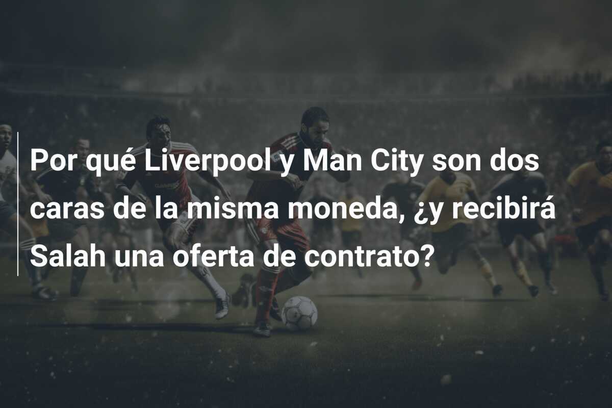 Por qué Liverpool y Man City son dos caras de la misma moneda, ¿y recibirá Salah una oferta de contrato?