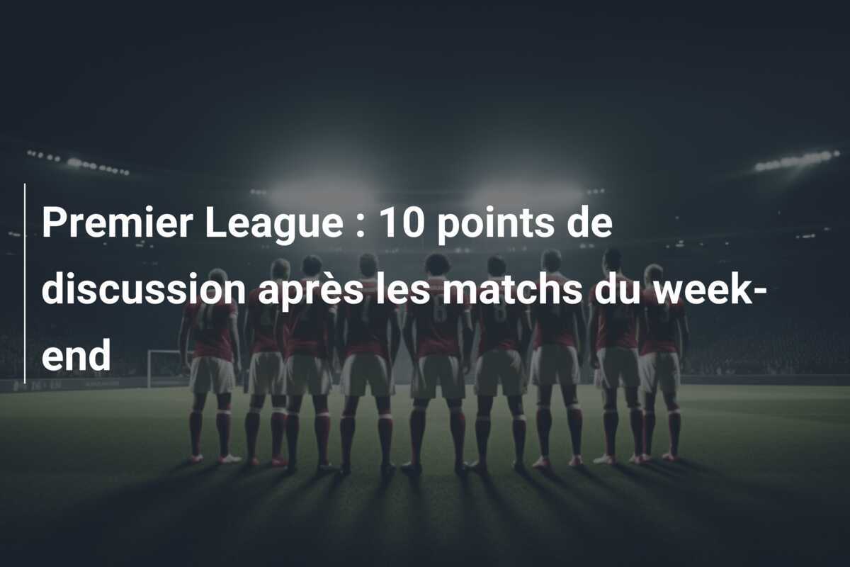 Premier League : 10 points de discussion après les matchs du week-end