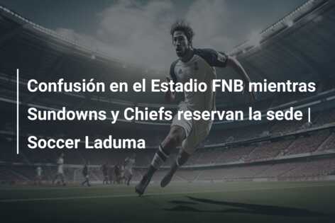 Confusión en el Estadio FNB mientras Sundowns y Chiefs reservan la sede | Soccer Laduma