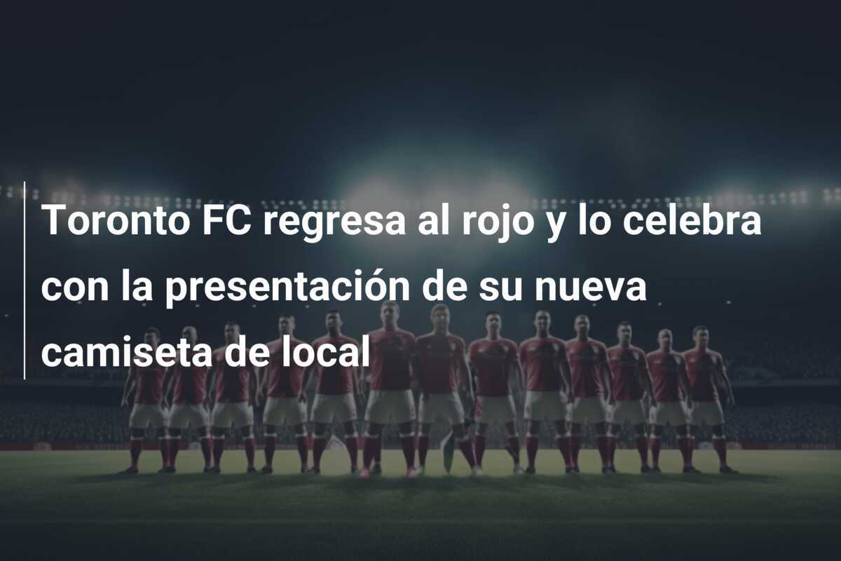 Toronto FC regresa al rojo y lo celebra con la presentación de su nueva camiseta de local