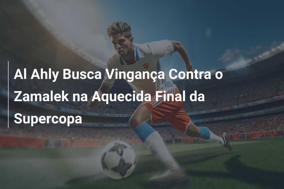 Al Ahly Busca Vingança Contra o Zamalek na Aquecida Final da Supercopa