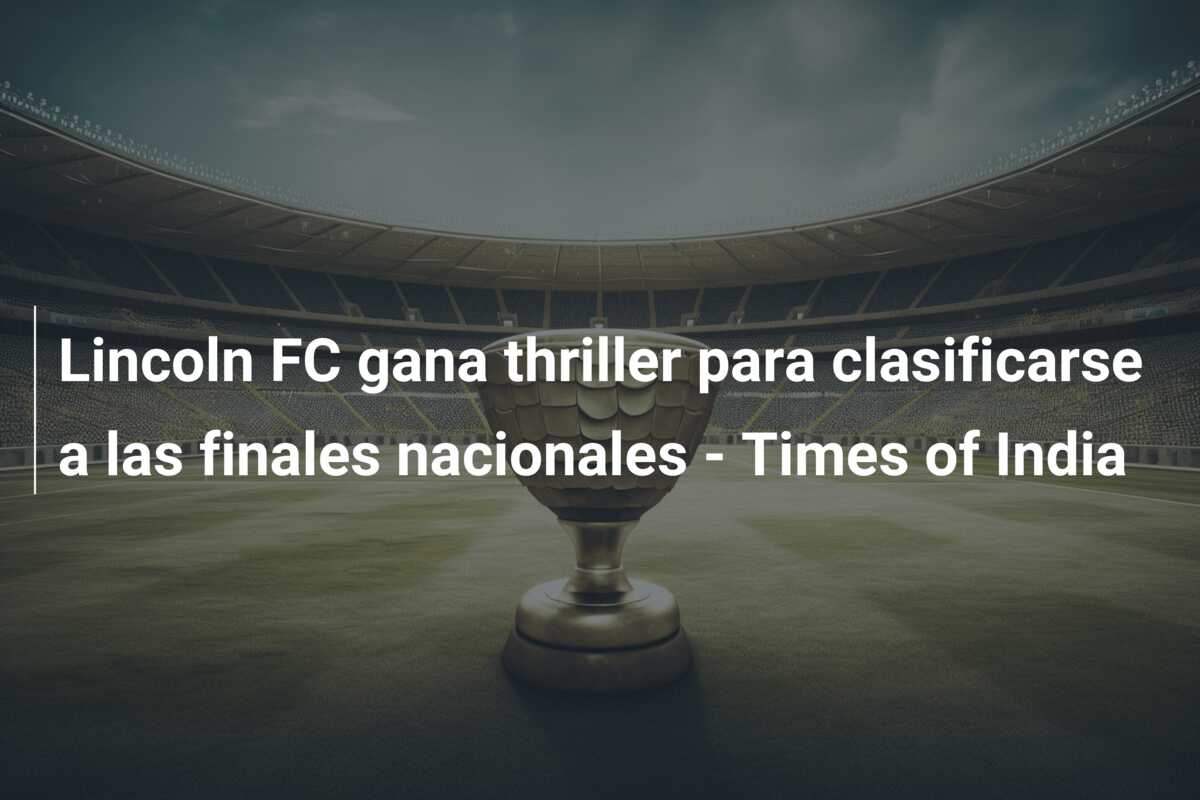 Lincoln FC gana thriller para clasificarse a las finales nacionales – Times of India
