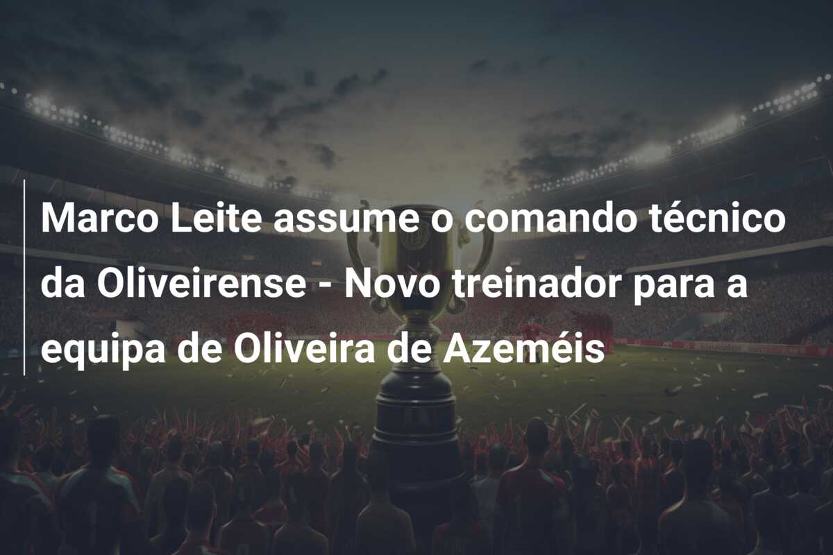 Marco Leite assume o comando técnico da Oliveirense – Novo treinador para a equipa de Oliveira de Azeméis