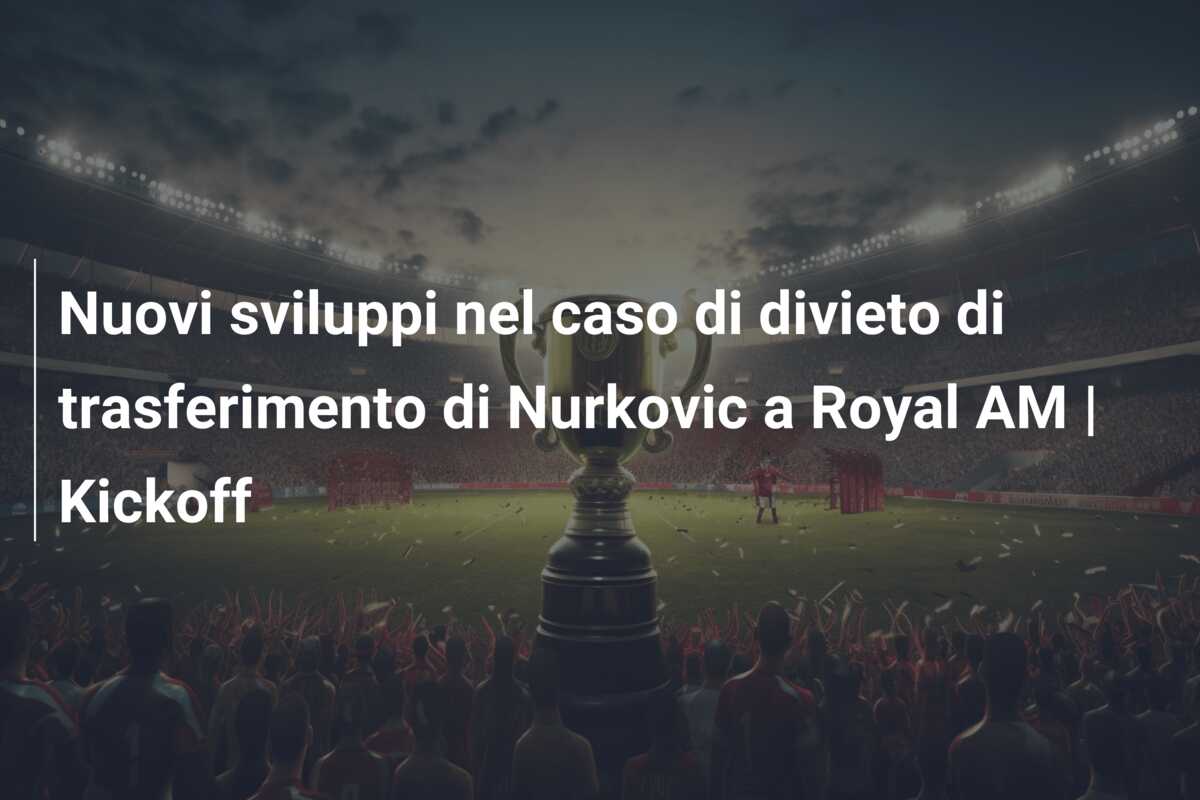 Nuovi sviluppi nel caso di divieto di trasferimento di Nurkovic a Royal AM | Kickoff