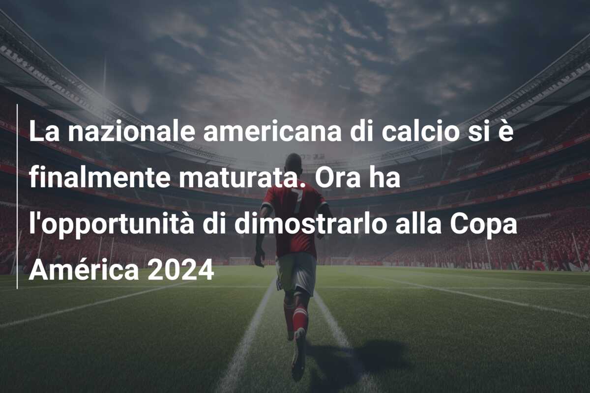 La nazionale americana di calcio si è finalmente maturata. Ora ha l’opportunità di dimostrarlo alla Copa América 2024