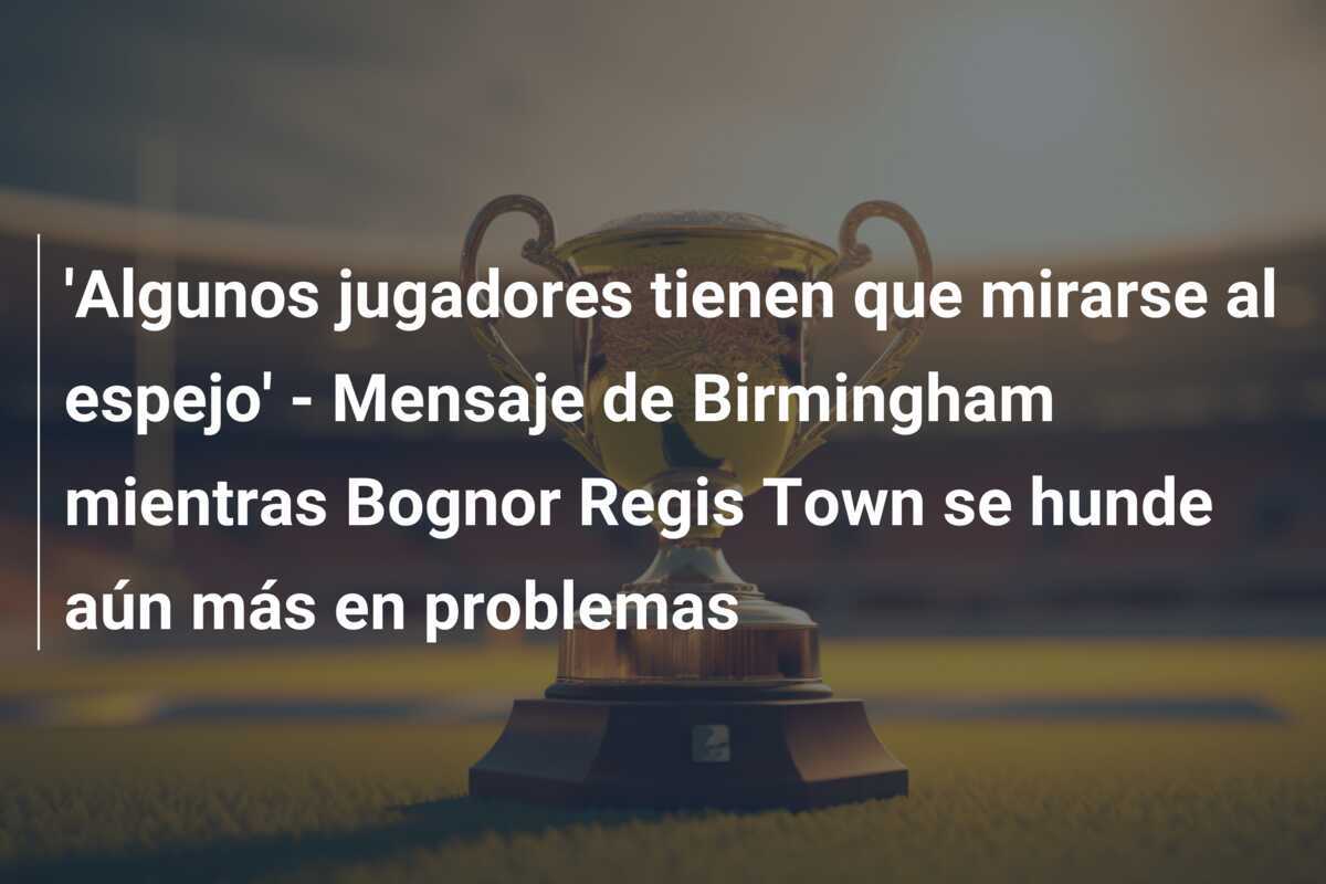 'Algunos jugadores tienen que mirarse al espejo' - Mensaje de Birmingham mientras Bognor Regis Town se hunde aún más en problemas