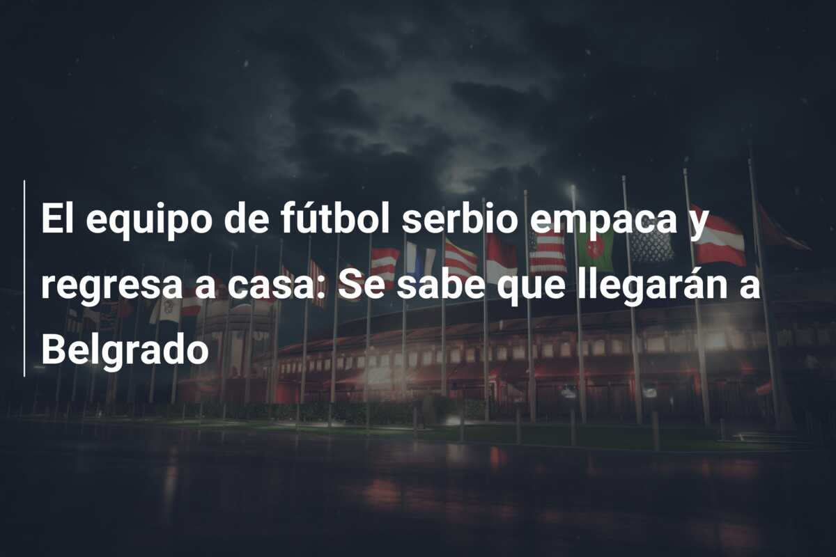 El equipo de fútbol serbio empaca y regresa a casa: Se sabe que llegarán a Belgrado