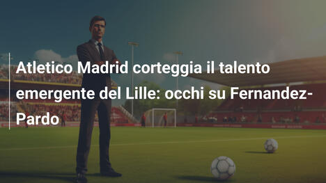 Atletico Madrid corteggia il talento emergente del Lille: occhi su Fernandez-Pardo