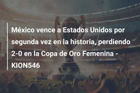 México vence a Estados Unidos por segunda vez en la historia, perdiendo 2-0 en la Copa de Oro Femenina – KION546