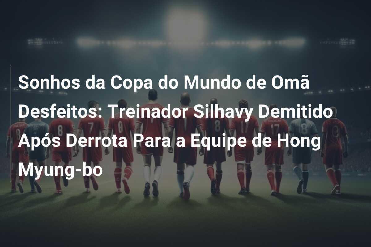 Sonhos da Copa do Mundo de Omã Desfeitos: Treinador Silhavy Demitido Após Derrota Para a Equipe de Hong Myung-bo