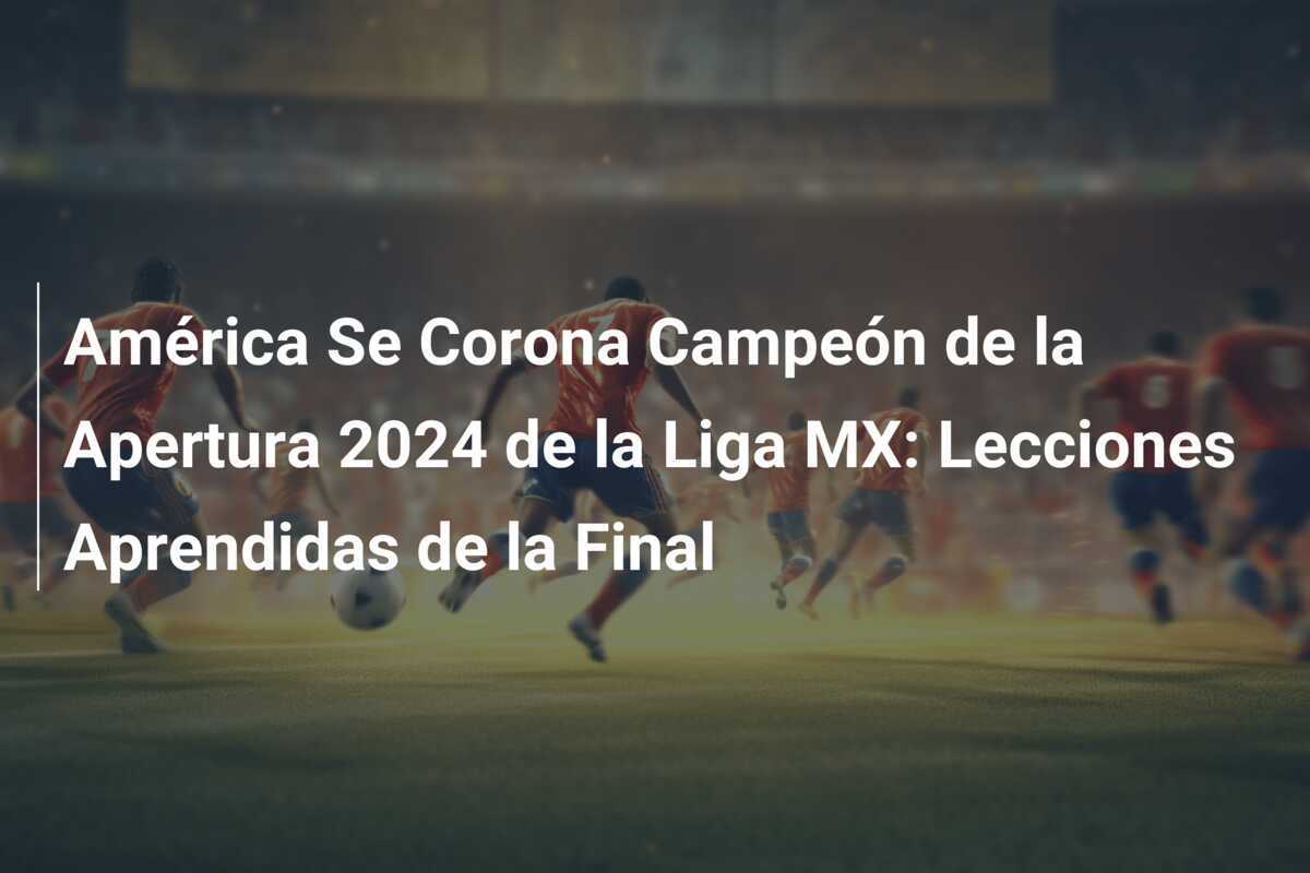 América Se Corona Campeón de la Apertura 2024 de la Liga MX: Lecciones Aprendidas de la Final