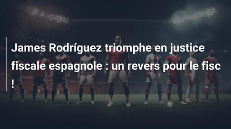 James Rodríguez triomphe en justice fiscale espagnole : un revers pour le fisc !