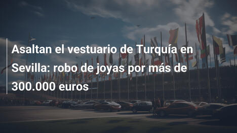 Asaltan el vestuario de Turquía en Sevilla: robo de joyas por más de 300.000 euros