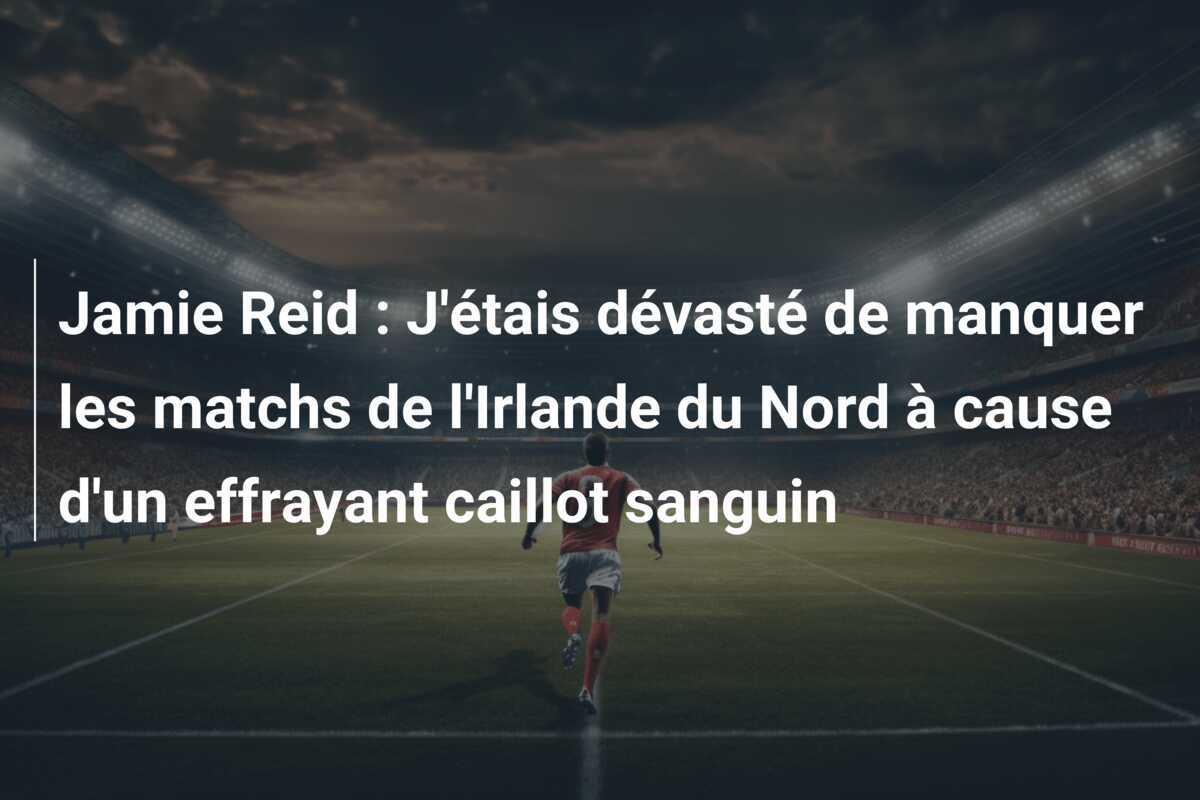 Jamie Reid : J'étais dévasté de manquer les matchs de l'Irlande du Nord à cause d'un effrayant caillot sanguin