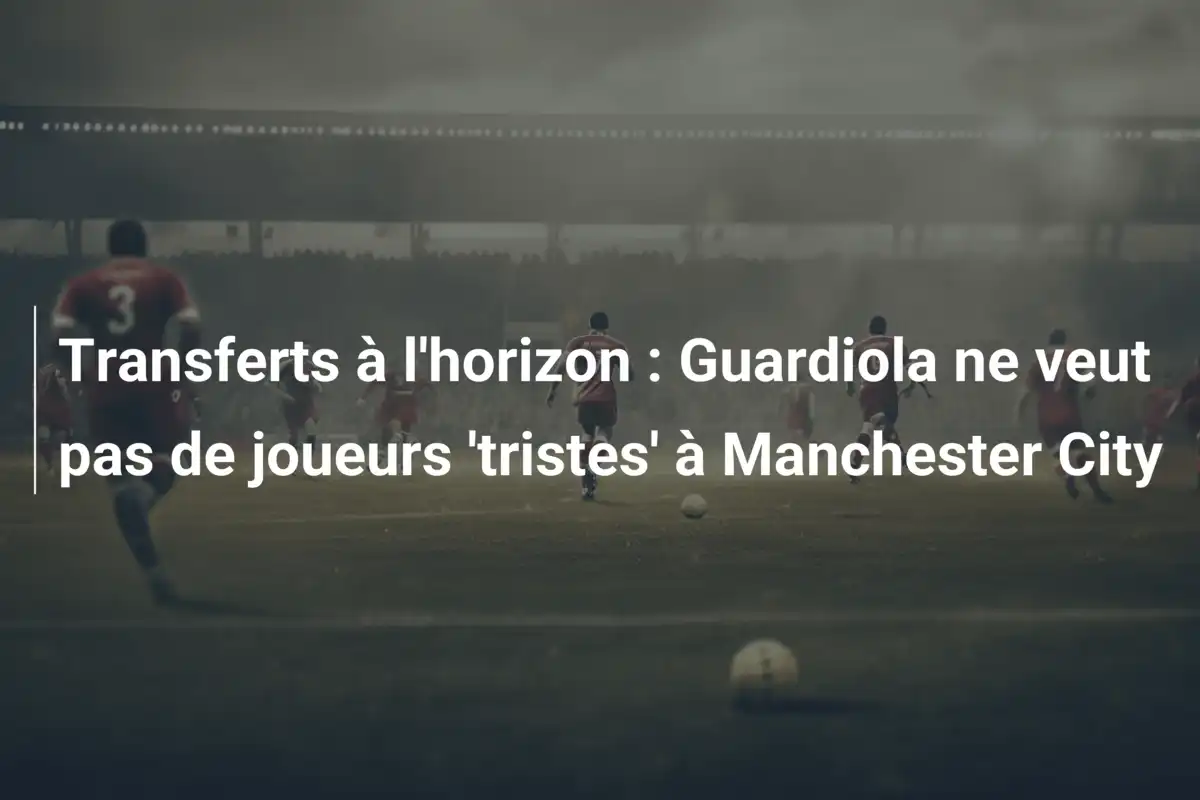Transferts à l'horizon : Guardiola ne veut pas de joueurs 'tristes' à Manchester City