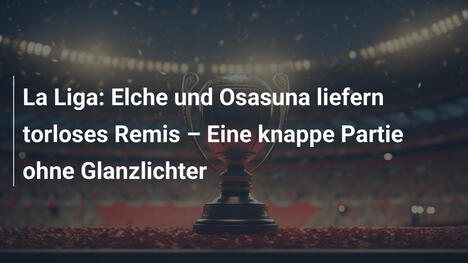 La Liga: Elche und Osasuna liefern torloses Remis – Eine knappe Partie ohne Glanzlichter