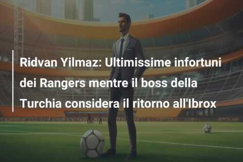 Ridvan Yilmaz: Ultimissime infortuni dei Rangers mentre il boss della Turchia considera il ritorno all’Ibrox